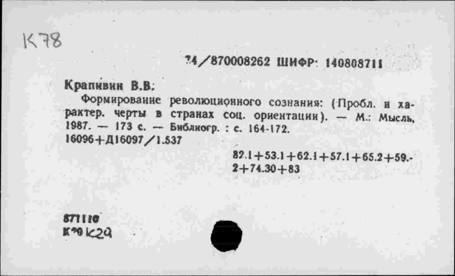 ﻿КТ?
74/870008262 ШИФР- 140808711
Крапивин В.В.
Формирование революционного сознания: (Пробл. и характер. черты в странах соц. ориентации). — М.: Мысль. 1987. - 173 С. - Библиогр. : с. 164-172 16096+Д16097/1.537
82.1 + 53.1 + 62.1 + 57.1 + 65.2+59.-24-74.30+83
871 НО